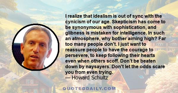 I realize that idealism is out of sync with the cynicism of our age. Skepticism has come to be synonymous with sophistication, and glibness is mistaken for intelligence. In such an atmosphere, why bother aiming high?