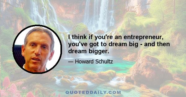 I think if you're an entrepreneur, you've got to dream big - and then dream bigger.