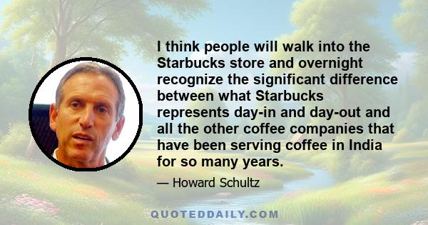 I think people will walk into the Starbucks store and overnight recognize the significant difference between what Starbucks represents day-in and day-out and all the other coffee companies that have been serving coffee