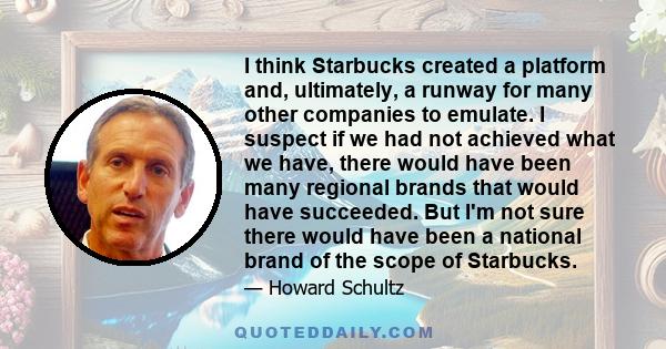 I think Starbucks created a platform and, ultimately, a runway for many other companies to emulate. I suspect if we had not achieved what we have, there would have been many regional brands that would have succeeded.