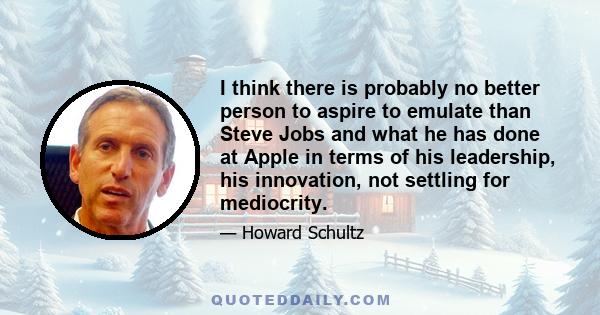 I think there is probably no better person to aspire to emulate than Steve Jobs and what he has done at Apple in terms of his leadership, his innovation, not settling for mediocrity.