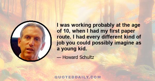 I was working probably at the age of 10, when I had my first paper route. I had every different kind of job you could possibly imagine as a young kid.