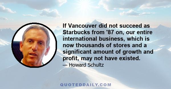 If Vancouver did not succeed as Starbucks from '87 on, our entire international business, which is now thousands of stores and a significant amount of growth and profit, may not have existed.