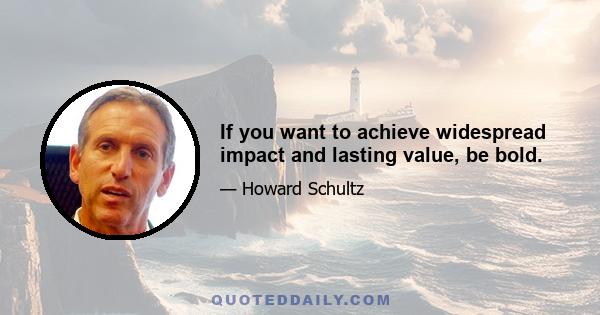 If you want to achieve widespread impact and lasting value, be bold.