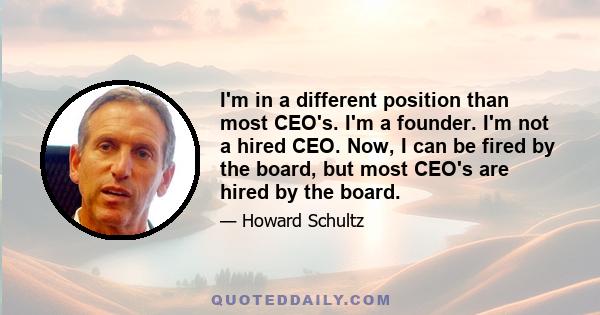 I'm in a different position than most CEO's. I'm a founder. I'm not a hired CEO. Now, I can be fired by the board, but most CEO's are hired by the board.