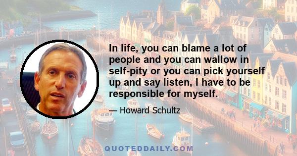 In life, you can blame a lot of people and you can wallow in self-pity or you can pick yourself up and say listen, I have to be responsible for myself.