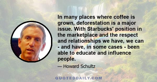 In many places where coffee is grown, deforestation is a major issue. With Starbucks' position in the marketplace and the respect and relationships we have, we can - and have, in some cases - been able to educate and