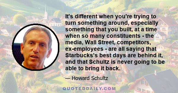 It's different when you're trying to turn something around, especially something that you built, at a time when so many constituents - the media, Wall Street, competitors, ex-employees - are all saying that Starbucks's