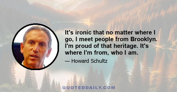 It's ironic that no matter where I go, I meet people from Brooklyn. I'm proud of that heritage. It's where I'm from, who I am.