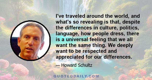 I've traveled around the world, and what's so revealing is that, despite the differences in culture, politics, language, how people dress, there is a universal feeling that we all want the same thing. We deeply want to