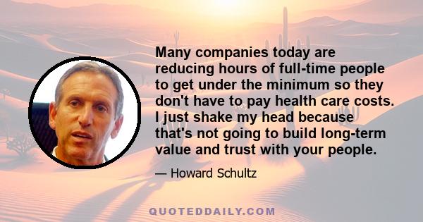 Many companies today are reducing hours of full-time people to get under the minimum so they don't have to pay health care costs. I just shake my head because that's not going to build long-term value and trust with