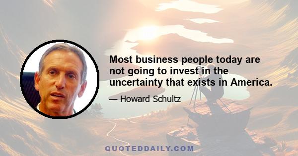 Most business people today are not going to invest in the uncertainty that exists in America.