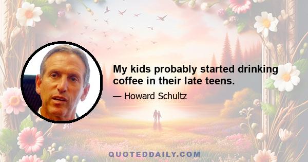 My kids probably started drinking coffee in their late teens.