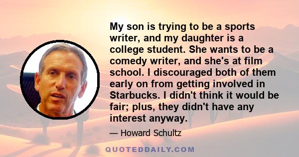 My son is trying to be a sports writer, and my daughter is a college student. She wants to be a comedy writer, and she's at film school. I discouraged both of them early on from getting involved in Starbucks. I didn't