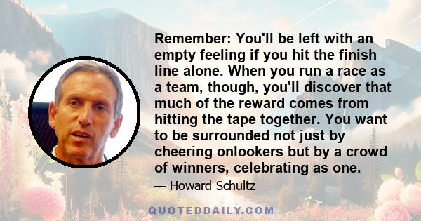 Remember: You'll be left with an empty feeling if you hit the finish line alone. When you run a race as a team, though, you'll discover that much of the reward comes from hitting the tape together. You want to be