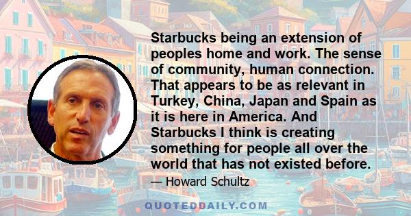 Starbucks being an extension of peoples home and work. The sense of community, human connection. That appears to be as relevant in Turkey, China, Japan and Spain as it is here in America. And Starbucks I think is