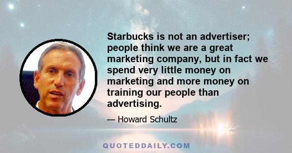 Starbucks is not an advertiser; people think we are a great marketing company, but in fact we spend very little money on marketing and more money on training our people than advertising.