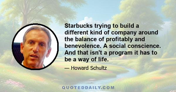 Starbucks trying to build a different kind of company around the balance of profitably and benevolence. A social conscience. And that isn't a program it has to be a way of life.