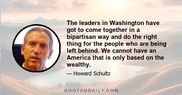 The leaders in Washington have got to come together in a bipartisan way and do the right thing for the people who are being left behind. We cannot have an America that is only based on the wealthy.