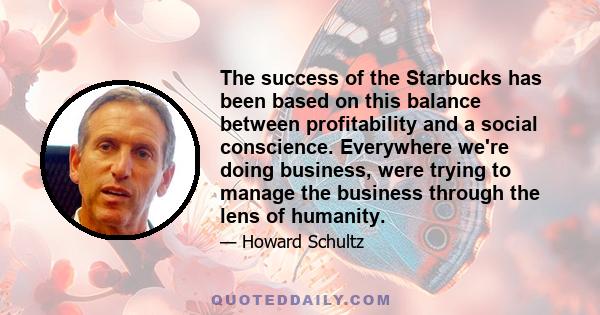 The success of the Starbucks has been based on this balance between profitability and a social conscience. Everywhere we're doing business, were trying to manage the business through the lens of humanity.