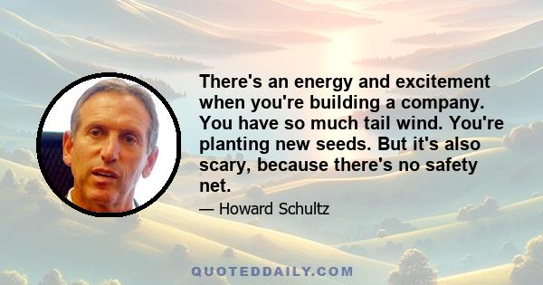 There's an energy and excitement when you're building a company. You have so much tail wind. You're planting new seeds. But it's also scary, because there's no safety net.