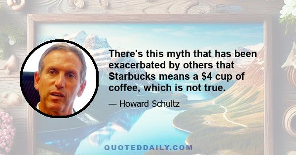 There's this myth that has been exacerbated by others that Starbucks means a $4 cup of coffee, which is not true.