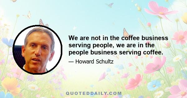 We are not in the coffee business serving people, we are in the people business serving coffee.