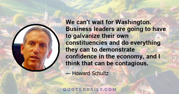 We can't wait for Washington. Business leaders are going to have to galvanize their own constituencies and do everything they can to demonstrate confidence in the economy, and I think that can be contagious.