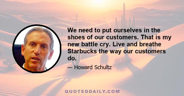 We need to put ourselves in the shoes of our customers. That is my new battle cry. Live and breathe Starbucks the way our customers do.