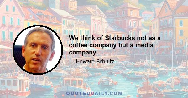 We think of Starbucks not as a coffee company but a media company.