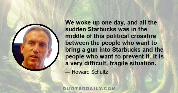 We woke up one day, and all the sudden Starbucks was in the middle of this political crossfire between the people who want to bring a gun into Starbucks and the people who want to prevent it. It is a very difficult,