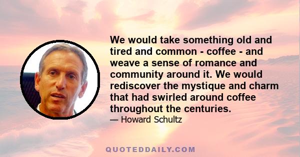 We would take something old and tired and common - coffee - and weave a sense of romance and community around it. We would rediscover the mystique and charm that had swirled around coffee throughout the centuries.