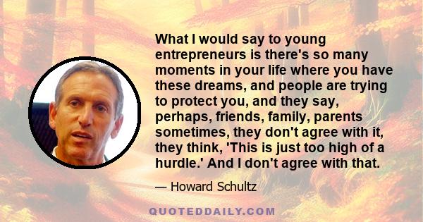 What I would say to young entrepreneurs is there's so many moments in your life where you have these dreams, and people are trying to protect you, and they say, perhaps, friends, family, parents sometimes, they don't