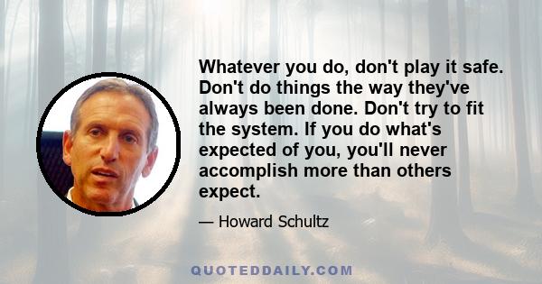 Whatever you do, don't play it safe. Don't do things the way they've always been done. Don't try to fit the system. If you do what's expected of you, you'll never accomplish more than others expect.