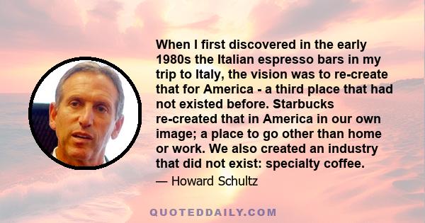 When I first discovered in the early 1980s the Italian espresso bars in my trip to Italy, the vision was to re-create that for America - a third place that had not existed before. Starbucks re-created that in America in 