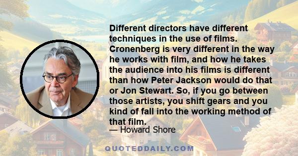 Different directors have different techniques in the use of films. Cronenberg is very different in the way he works with film, and how he takes the audience into his films is different than how Peter Jackson would do