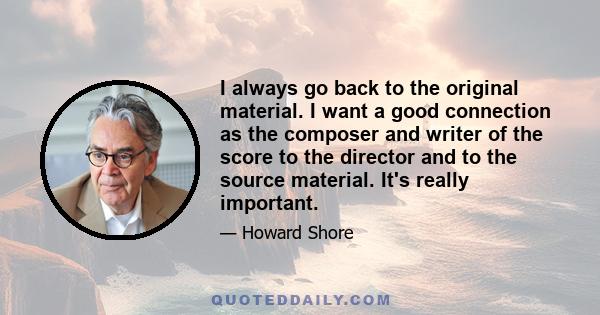 I always go back to the original material. I want a good connection as the composer and writer of the score to the director and to the source material. It's really important.