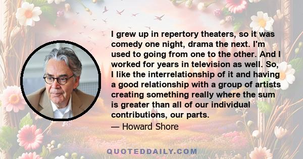 I grew up in repertory theaters, so it was comedy one night, drama the next. I'm used to going from one to the other. And I worked for years in television as well. So, I like the interrelationship of it and having a