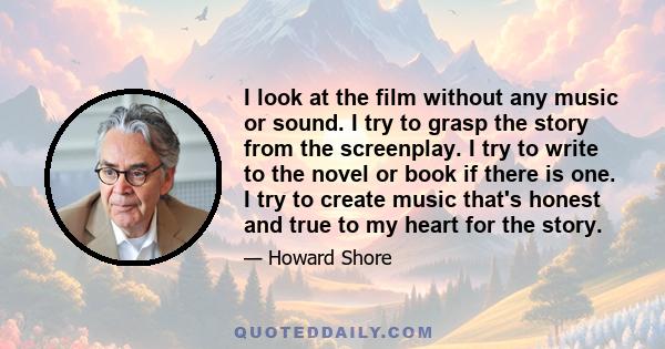 I look at the film without any music or sound. I try to grasp the story from the screenplay. I try to write to the novel or book if there is one. I try to create music that's honest and true to my heart for the story.