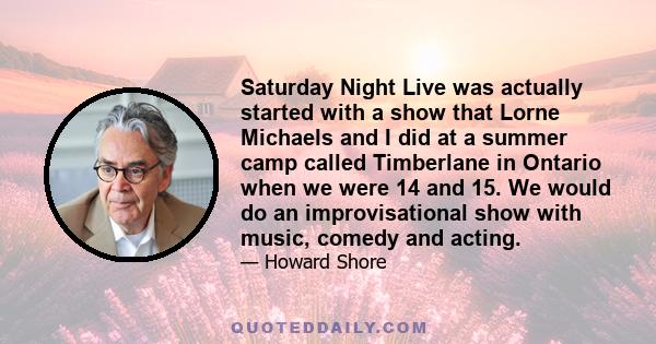 Saturday Night Live was actually started with a show that Lorne Michaels and I did at a summer camp called Timberlane in Ontario when we were 14 and 15. We would do an improvisational show with music, comedy and acting.