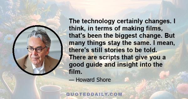 The technology certainly changes. I think, in terms of making films, that's been the biggest change. But many things stay the same. I mean, there's still stories to be told. There are scripts that give you a good guide