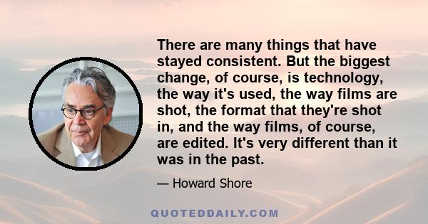 There are many things that have stayed consistent. But the biggest change, of course, is technology, the way it's used, the way films are shot, the format that they're shot in, and the way films, of course, are edited.