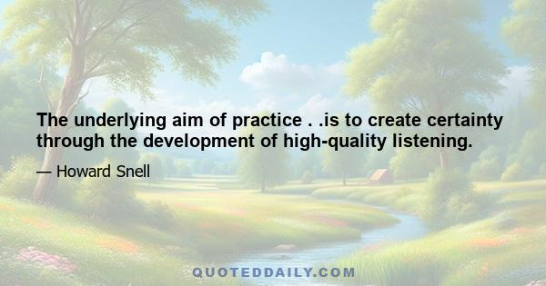 The underlying aim of practice . .is to create certainty through the development of high-quality listening.