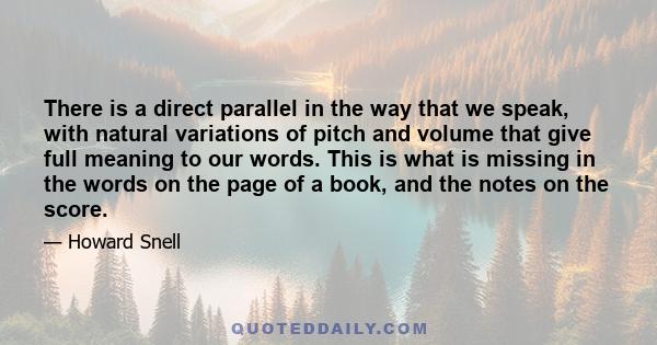 There is a direct parallel in the way that we speak, with natural variations of pitch and volume that give full meaning to our words. This is what is missing in the words on the page of a book, and the notes on the