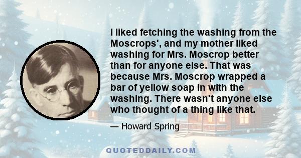 I liked fetching the washing from the Moscrops', and my mother liked washing for Mrs. Moscrop better than for anyone else. That was because Mrs. Moscrop wrapped a bar of yellow soap in with the washing. There wasn't