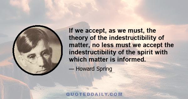 If we accept, as we must, the theory of the indestructibility of matter, no less must we accept the indestructibility of the spirit with which matter is informed.