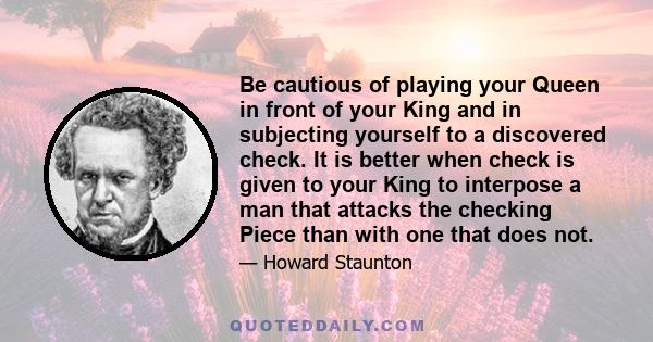 Be cautious of playing your Queen in front of your King and in subjecting yourself to a discovered check. It is better when check is given to your King to interpose a man that attacks the checking Piece than with one