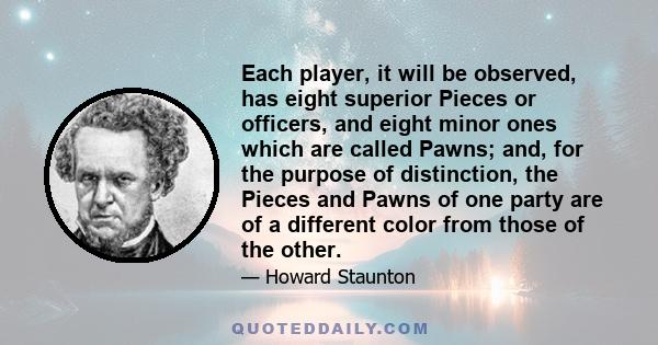 Each player, it will be observed, has eight superior Pieces or officers, and eight minor ones which are called Pawns; and, for the purpose of distinction, the Pieces and Pawns of one party are of a different color from