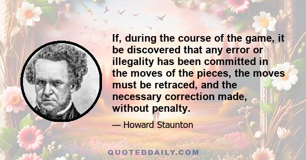 If, during the course of the game, it be discovered that any error or illegality has been committed in the moves of the pieces, the moves must be retraced, and the necessary correction made, without penalty.