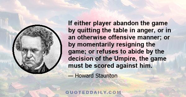 If either player abandon the game by quitting the table in anger, or in an otherwise offensive manner; or by momentarily resigning the game; or refuses to abide by the decision of the Umpire, the game must be scored